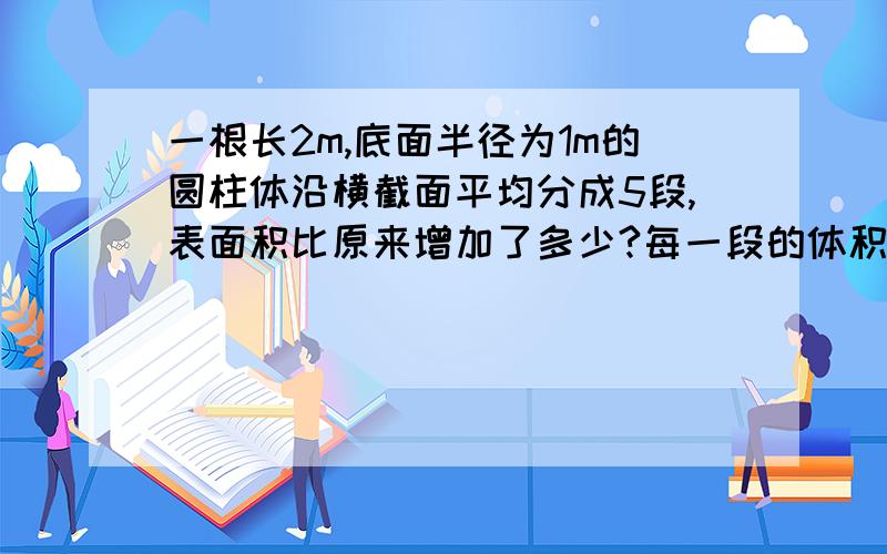 一根长2m,底面半径为1m的圆柱体沿横截面平均分成5段,表面积比原来增加了多少?每一段的体积是多少?