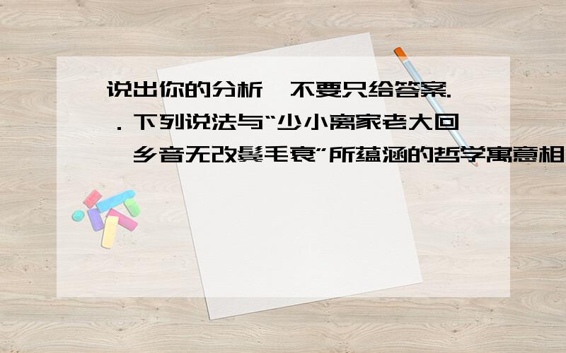 说出你的分析,不要只给答案.．下列说法与“少小离家老大回,乡音无改鬓毛衰”所蕴涵的哲学寓意相一致的是（ ）.A．细雨鱼儿出,微风燕子斜B．坐地日行八万里,巡天遥看一千河C．江山易改