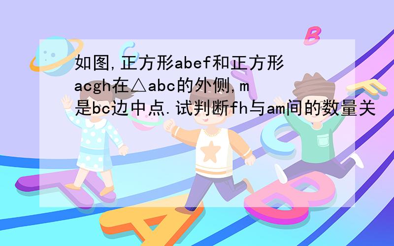 如图,正方形abef和正方形acgh在△abc的外侧,m是bc边中点.试判断fh与am间的数量关