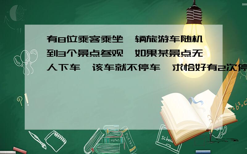 有8位乘客乘坐一辆旅游车随机到3个景点参观,如果某景点无人下车,该车就不停车,求恰好有2次停车的概率