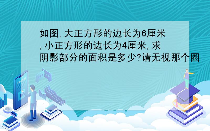 如图,大正方形的边长为6厘米,小正方形的边长为4厘米,求阴影部分的面积是多少?请无视那个圈