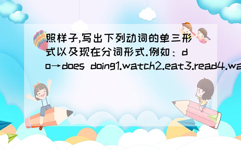 照样子,写出下列动词的单三形式以及现在分词形式.例如：do→does doing1.watch2.eat3.read4.wait5.play6.swim7.clean8.write9.teach10.take