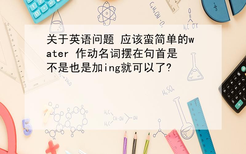 关于英语问题 应该蛮简单的water 作动名词摆在句首是不是也是加ing就可以了?