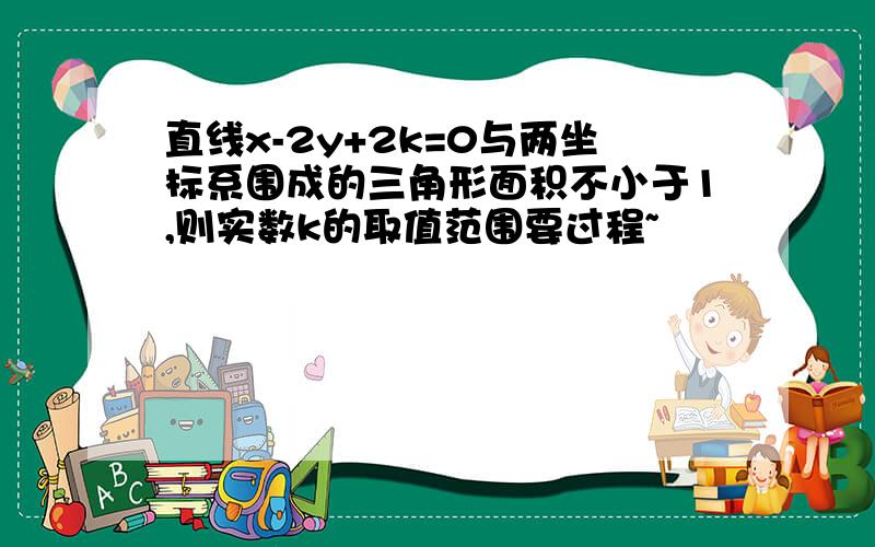 直线x-2y+2k=0与两坐标系围成的三角形面积不小于1,则实数k的取值范围要过程~