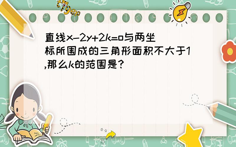 直线x-2y+2k=o与两坐标所围成的三角形面积不大于1,那么k的范围是?