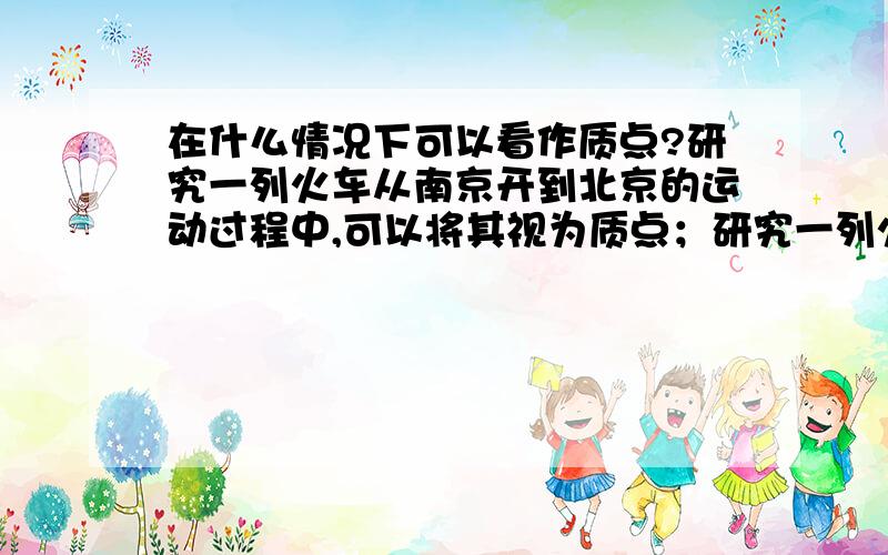 在什么情况下可以看作质点?研究一列火车从南京开到北京的运动过程中,可以将其视为质点；研究一列火车通过南京长江大桥的全过程所经历的时间时,不可以将其视为质点.  这里之所以不能