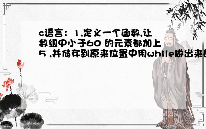 c语言：1,定义一个函数,让数组中小于60 的元素都加上5 ,并储存到原来位置中用while做出来的老是出问题,最好把while和for都能用到.2,定义一个函数：求数组中20个元素的平均值.3,将20个元素顺序