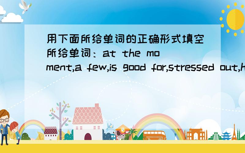 用下面所给单词的正确形式填空所给单词：at the moment,a few,is good for,stressed out,have a sore throat1.Only ____ students can answer the questiom2.The students are playing football in the park ____3.When we _____,we should drink so