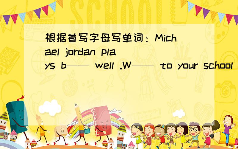 根据首写字母写单词：Michael jordan plays b—— well .W—— to your school .thank you .I want to play w—— them.I——her teacher miss gao 补全对话：（ ）.Hmmm.Let’s play volleyball.补全对话：Let’s watch TV.———