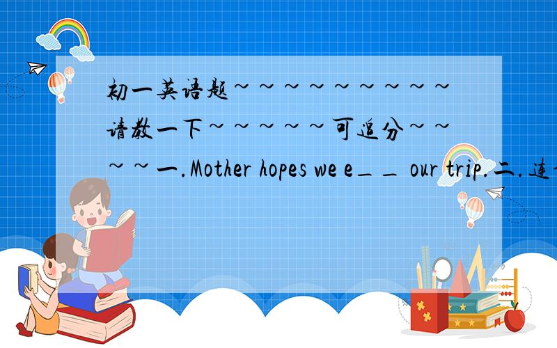 初一英语题~~~~~~~~~请教一下~~~~~可追分~~~~一.Mother hopes we e__ our trip.二.连词成句：1：saw,woman,sheep,a,a group of,grass,the,on2.showing,here and there,people,to,is,shirts,the,salesman三.作文my happy summer holiday --------