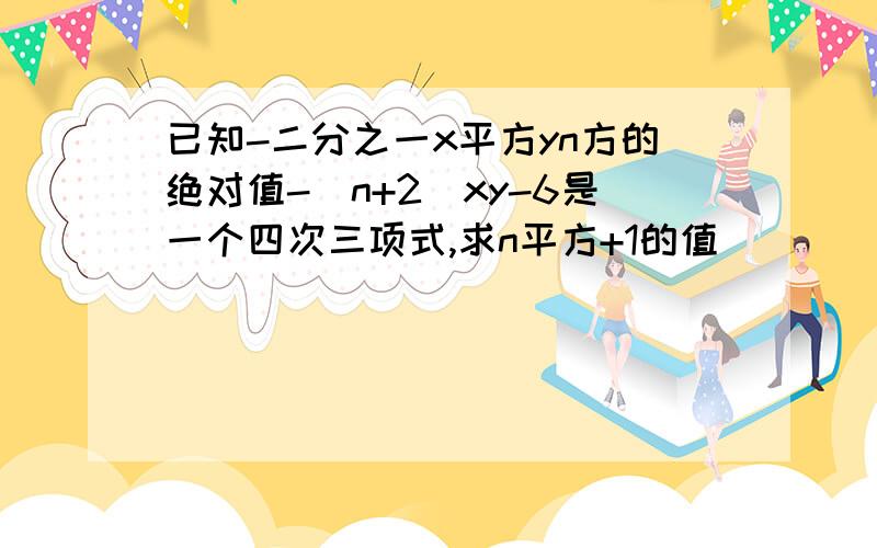 已知-二分之一x平方yn方的绝对值-（n+2）xy-6是一个四次三项式,求n平方+1的值