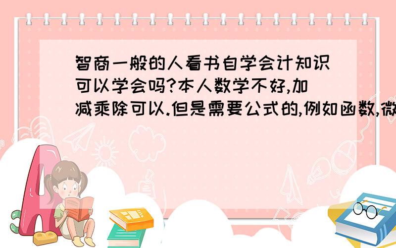 智商一般的人看书自学会计知识可以学会吗?本人数学不好,加减乘除可以.但是需要公式的,例如函数,微积分什么的就不行了.会不会影响学会?考证的话考哪几本书？（请将书名，作者，出版社