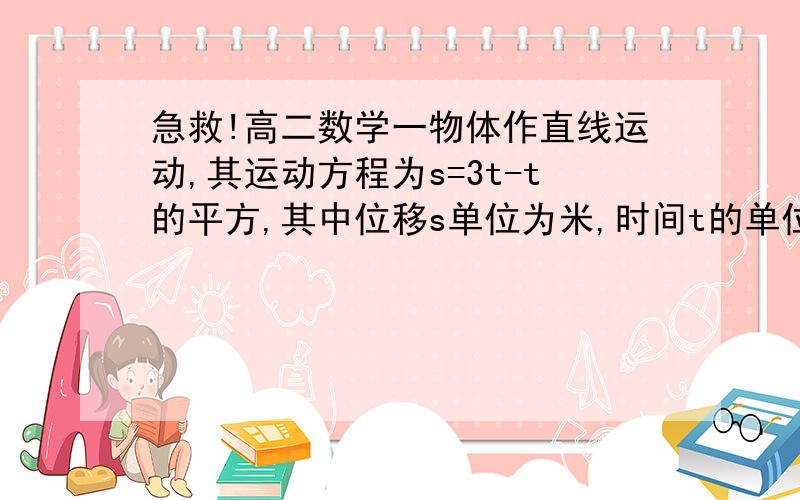 急救!高二数学一物体作直线运动,其运动方程为s=3t-t的平方,其中位移s单位为米,时间t的单位为秒,那么该物体的初速度为A0米｜秒B-2米｜秒C3米｜秒D3-2t米｜秒