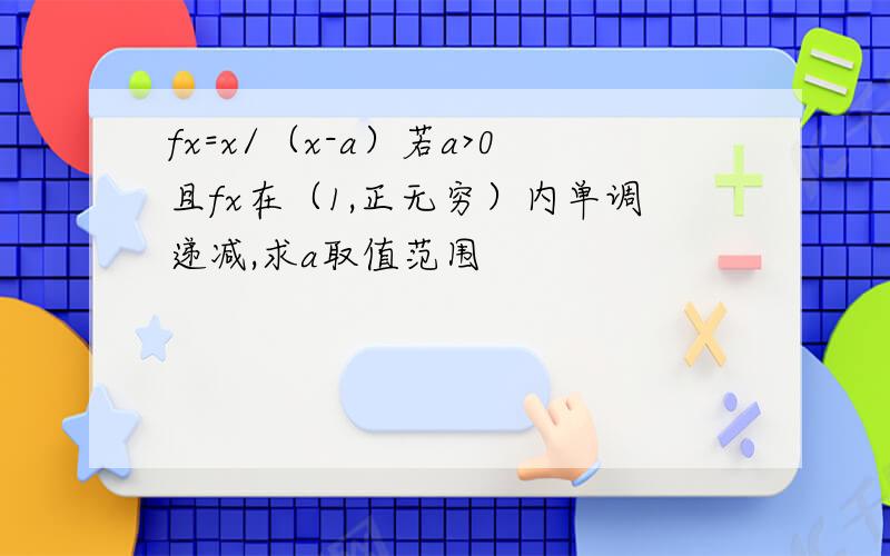 fx=x/（x-a）若a>0且fx在（1,正无穷）内单调递减,求a取值范围