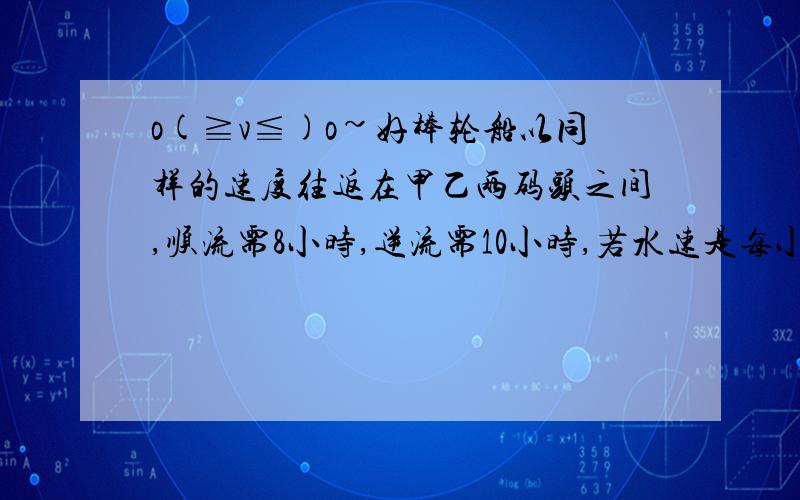 o(≧v≦)o~好棒轮船以同样的速度往返在甲乙两码头之间,顺流需8小时,逆流需10小时,若水速是每小时3千米,则两码头相隔多少千米