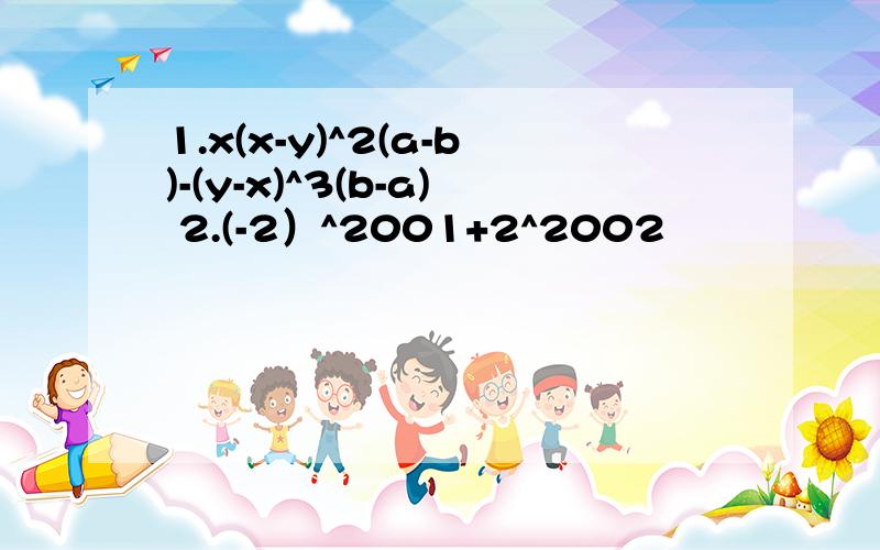 1.x(x-y)^2(a-b)-(y-x)^3(b-a) 2.(-2）^2001+2^2002