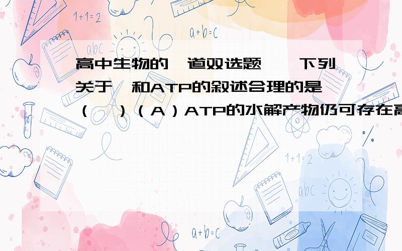 高中生物的一道双选题》》下列关于酶和ATP的叙述合理的是（  ）（A）ATP的水解产物仍可存在高能磷酸键（B）酶都是通过转录和翻译合成的（C）无氧呼吸的各阶段均生成少量的ATP（D）溶菌