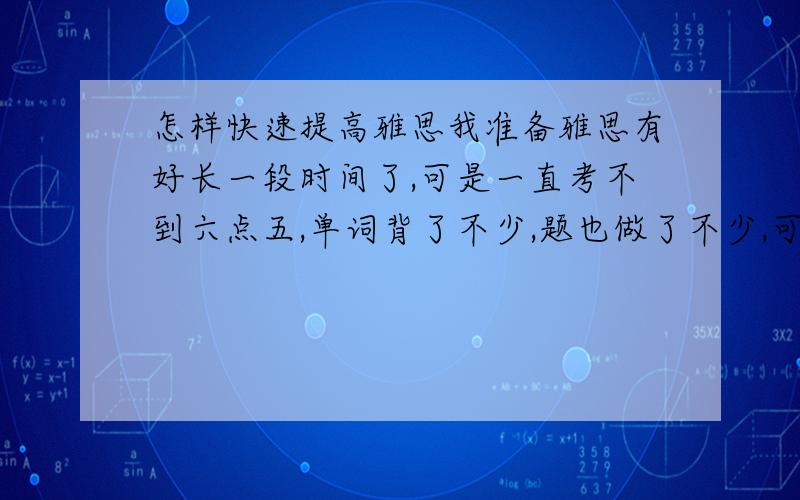 怎样快速提高雅思我准备雅思有好长一段时间了,可是一直考不到六点五,单词背了不少,题也做了不少,可是就是上不去,尤其口语写作.我现在只有5,5的成绩.其中听力5,其他都是5,5