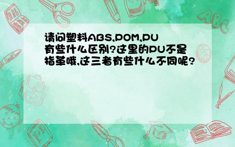 请问塑料ABS,POM,PU有些什么区别?这里的PU不是指革哦,这三者有些什么不同呢?