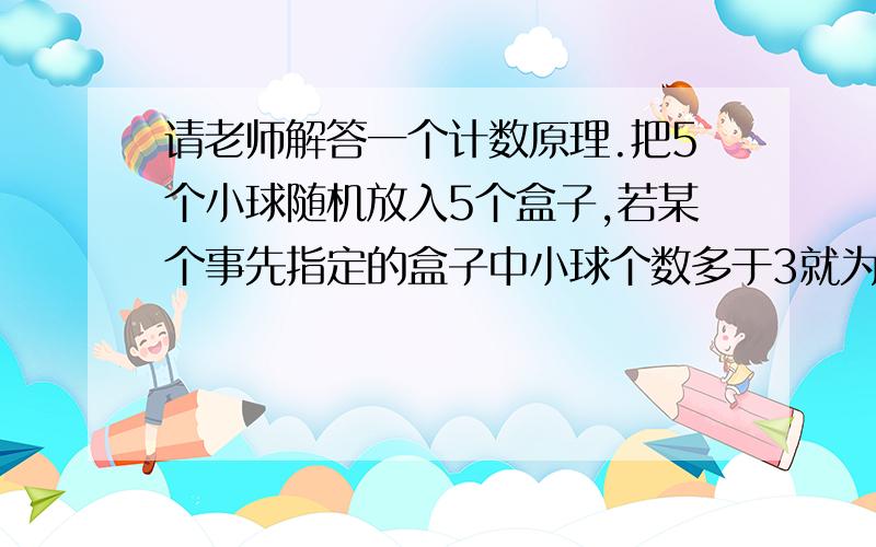 请老师解答一个计数原理.把5个小球随机放入5个盒子,若某个事先指定的盒子中小球个数多于3就为中奖.则中奖的概率是请问：①老师讲了个插板问题.说5个球放5个盒但允许空盒的方法等于10