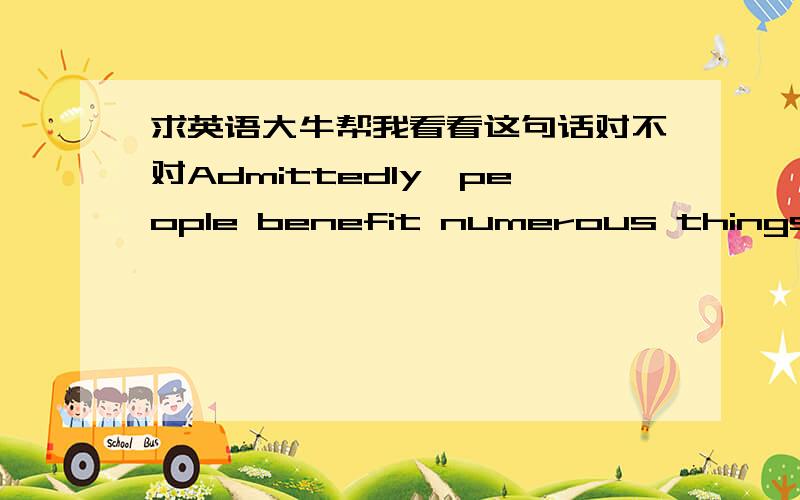 求英语大牛帮我看看这句话对不对Admittedly,people benefit numerous things from the development of countries,be it living standards,economy or entertainment我写这句话想表达的是：诚然，人们可以从国家的发展中获益