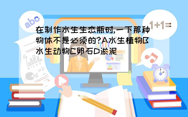 在制作水生生态瓶时,一下那种物体不是必须的?A水生植物B水生动物C卵石D淤泥