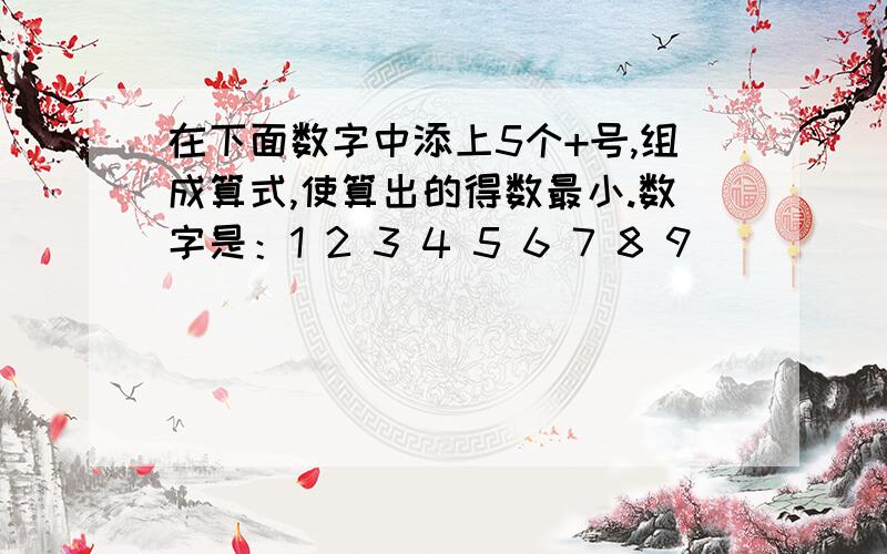 在下面数字中添上5个+号,组成算式,使算出的得数最小.数字是：1 2 3 4 5 6 7 8 9