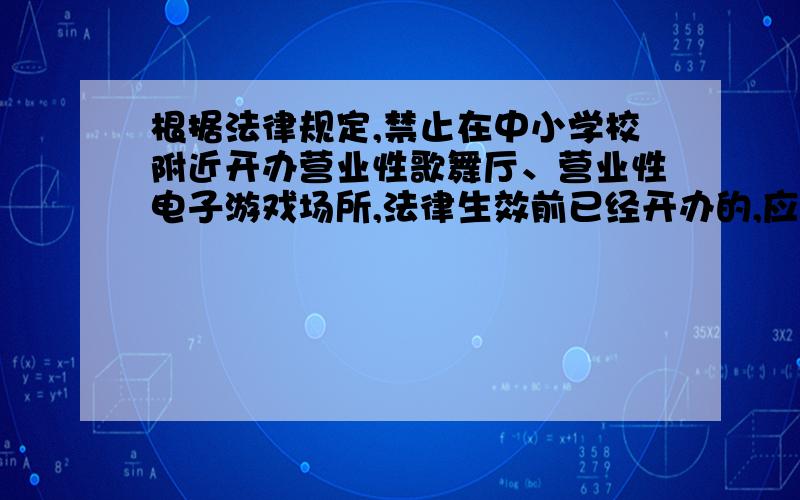 根据法律规定,禁止在中小学校附近开办营业性歌舞厅、营业性电子游戏场所,法律生效前已经开办的,应当限期迁移或者停业.是（ ）规定的.A、《未成年人保护法》 B、《预防未成年人犯罪法