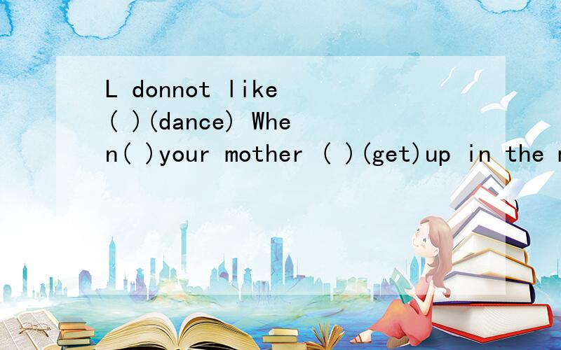 L donnot like ( )(dance) When( )your mother ( )(get)up in the morning