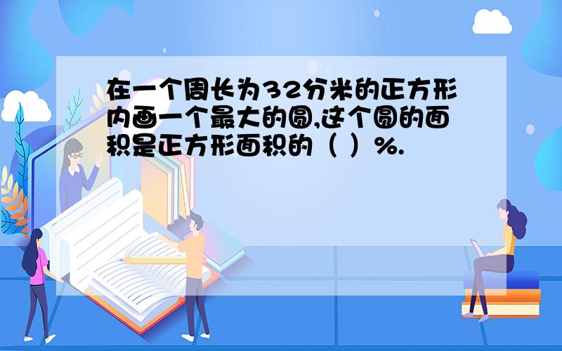 在一个周长为32分米的正方形内画一个最大的圆,这个圆的面积是正方形面积的（ ）%.