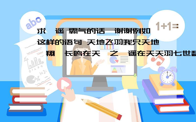 求逍遥 霸气的话  谢谢例如这样的语句 天地飞羽我只天地翱翔  长鸣在天吾之逍遥在天天羽七世翻天  终有一世翱翔乘风踏浪我欲搏击沧海横流；飞鞭催马吾将痛饮黄龙美酒彷徨三生败天  终