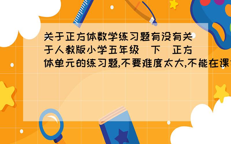 关于正方体数学练习题有没有关于人教版小学五年级（下）正方体单元的练习题,不要难度太大,不能在课本上找.