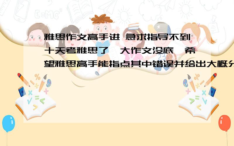 雅思作文高手进 急求指导不到十天考雅思了,大作文没底,希望雅思高手能指点其中错误并给出大概分数谢谢!（占用了您宝贵的几分钟,再次感谢!p.s.时间紧迫,个别打错字望见谅）还有一个问