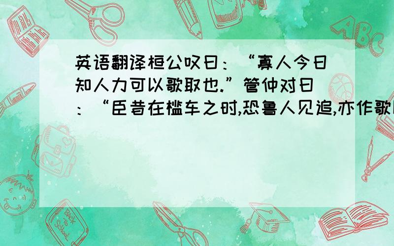 英语翻译桓公叹曰：“寡人今日知人力可以歌取也.”管仲对曰：“臣昔在槛车之时,恐鲁人见追,亦作歌以教军夫,乐而忘倦,遂有兼程之功.桓公曰：“其故何也?对曰：“凡人劳其形者疲其神,