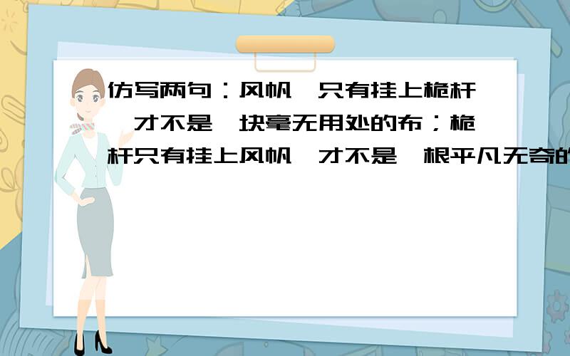 仿写两句：风帆,只有挂上桅杆,才不是一块毫无用处的布；桅杆只有挂上风帆,才不是一根平凡无奇的柱