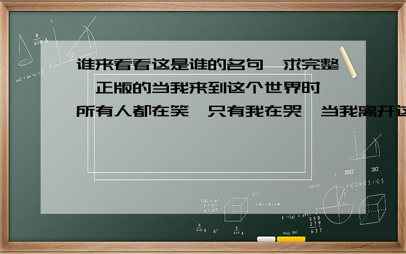 谁来看看这是谁的名句,求完整,正版的当我来到这个世界时,所有人都在笑,只有我在哭,当我离开这个世界时,所有人都在.我等的花儿都谢了，怎么都是没文化的人，都没人听过吗？