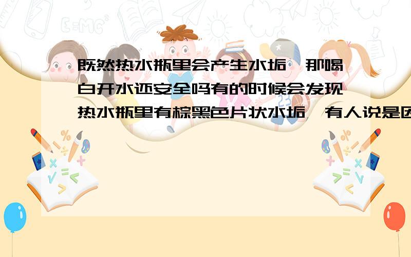 既然热水瓶里会产生水垢,那喝白开水还安全吗有的时候会发现热水瓶里有棕黑色片状水垢,有人说是因为自来水中里本身就含有碳酸氢钙和碳酸镁的原因,现在我有点担心,长期喝了白开水,体