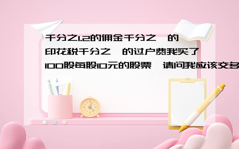 千分之1.2的佣金千分之一的印花税千分之一的过户费我买了100股每股10元的股票,请问我应该交多少的费用?谢谢,最好能列出计算公式哈