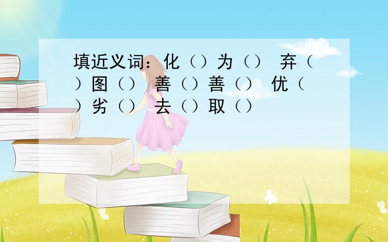 填近义词：化（）为（） 弃（）图（） 善（）善（） 优（）劣（） 去（）取（）