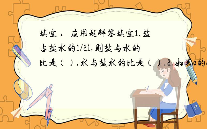 填空 、应用题解答填空1.盐占盐水的1/21,则盐与水的比是（）,水与盐水的比是（）.2.如果a的20%等于b的25%,那么a:b=（）.3.450克=（）千克 3/2时=（）分4.两个正方体的棱长比是2：3 ,体积比是（）