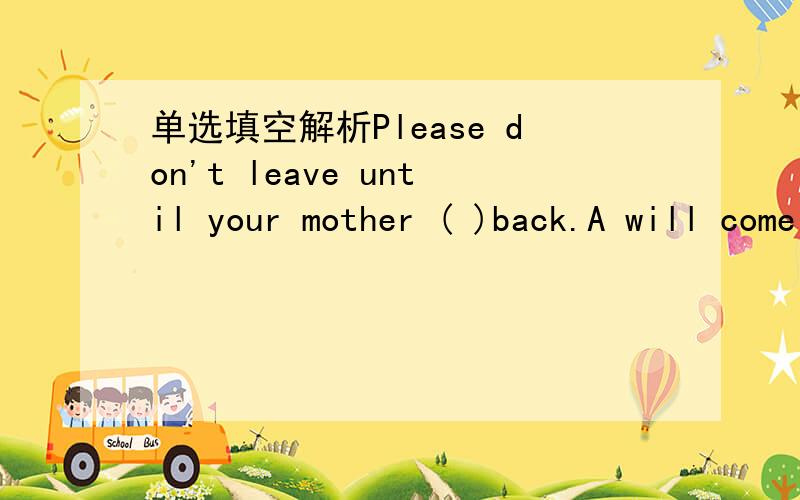 单选填空解析Please don't leave until your mother ( )back.A will come B came C comes D is coming I have read the book .When ( )you read it?A have B will C did D hadDr.Wisent has gone to A ustralia.He ( )there for a year.A stayed B will stay C ha