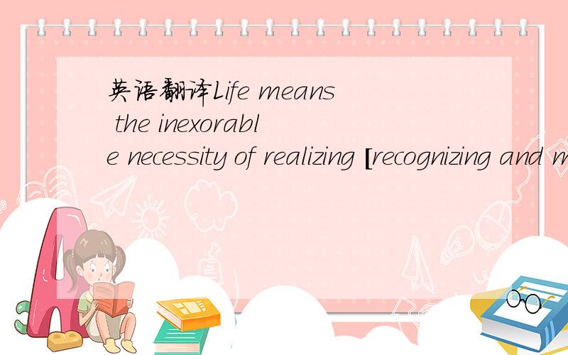 英语翻译Life means the inexorable necessity of realizing [recognizing and making real ] the design for an existence which each one of us is.The sense of life...is nothing other than each one's acceptance of [ this ] inexorable circumstance and ,o