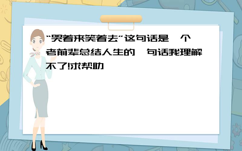 “哭着来笑着去”这句话是一个老前辈总结人生的一句话我理解不了!求帮助