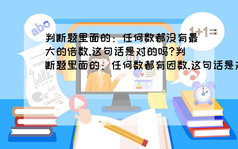 判断题里面的：任何数都没有最大的倍数.这句话是对的吗?判断题里面的：任何数都有因数.这句话是对的吗?判断题里面的：一个数的最大因数和最小倍数都是它本身.这句话是对的吗?