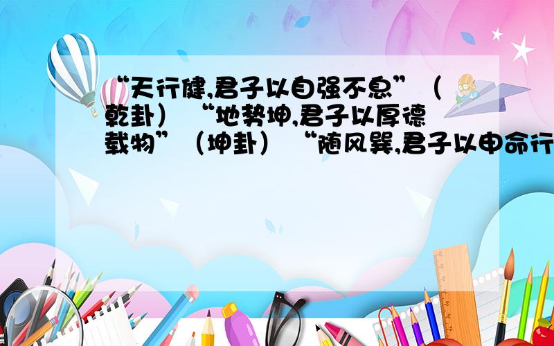 “天行健,君子以自强不息”（乾卦） “地势坤,君子以厚德载物”（坤卦） “随风巽,君子以申命行事”“天行健,君子以自强不息”（乾卦）“地势坤,君子以厚德载物”（坤卦）“随风巽,