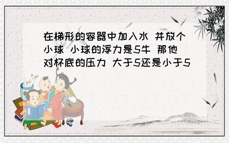 在梯形的容器中加入水 并放个小球 小球的浮力是5牛 那他对杯底的压力 大于5还是小于5