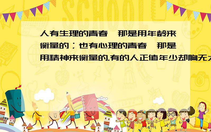 人有生理的青春,那是用年龄来衡量的；也有心理的青春,那是用精神来衡量的.有的人正值年少却胸无大志,暮气沉沉,虽仍年轻但已老去； 有的人————————,——————,—————