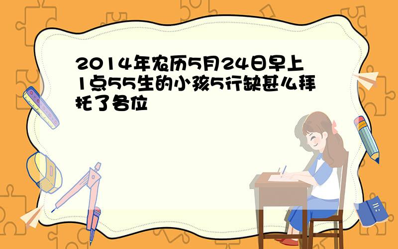 2014年农历5月24日早上1点55生的小孩5行缺甚么拜托了各位