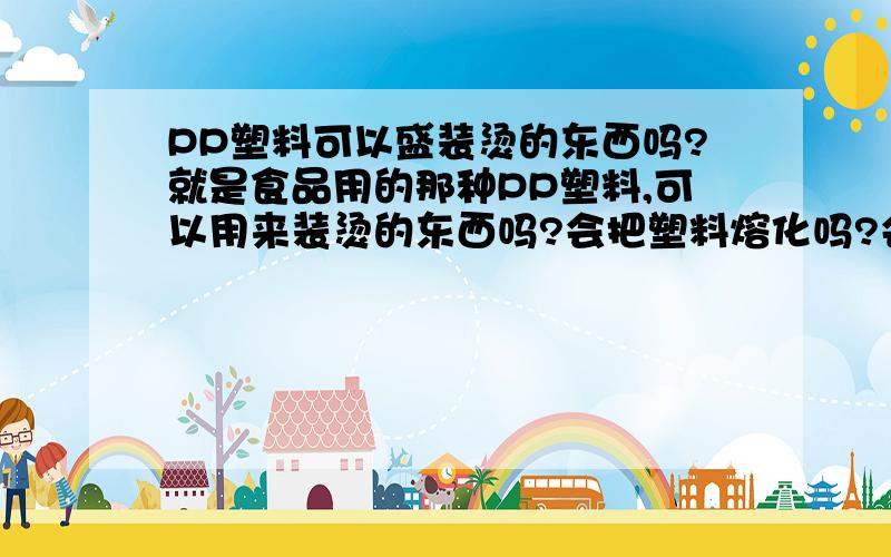 PP塑料可以盛装烫的东西吗?就是食品用的那种PP塑料,可以用来装烫的东西吗?会把塑料熔化吗?会不会对人体有害或产生对人体有用的物质?详情有用的有加分