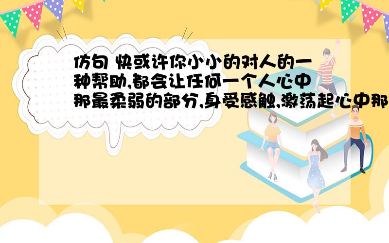 仿句 快或许你小小的对人的一种帮助,都会让任何一个人心中那最柔弱的部分,身受感触,激荡起心中那一阵阵的温暖.或许，正因为有这样的人，社会上才会充满温暖，才会更加的和谐吧。这